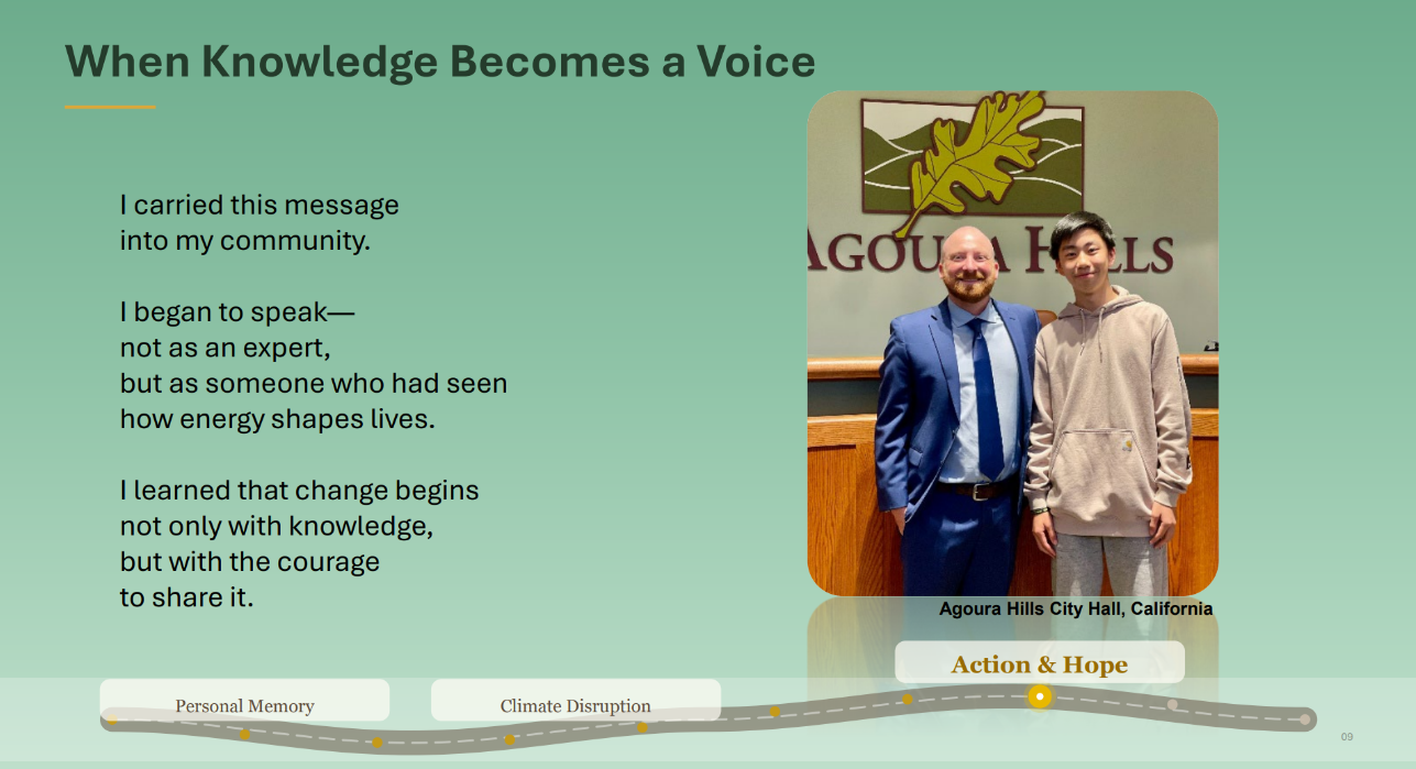 Photo of a teenager posing next to a city offical. Caption: Agoura Hills City Hall, California. Text: When Knowledge Becomes a Voice. I carried this message
into my community.
I began to speak—
not as an expert,
but as someone who had seen
how energy shapes lives.
I learned that change begins
not only with knowledge,
but with the courage
to share it.